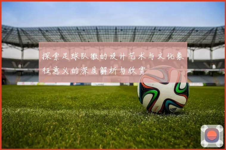 探索足球队徽的设计艺术与文化象征意义的深度解析与欣赏