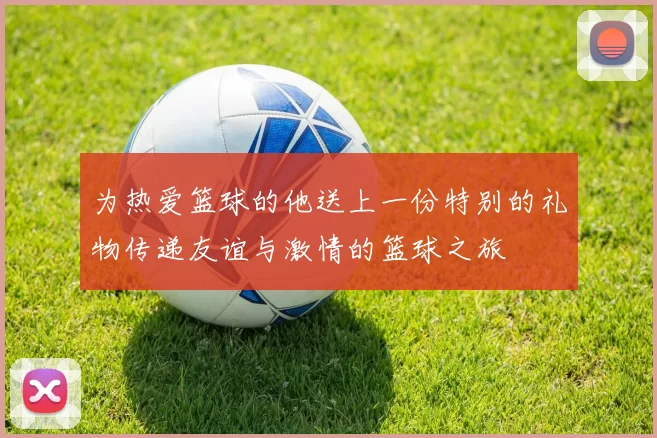 为热爱篮球的他送上一份特别的礼物传递友谊与激情的篮球之旅