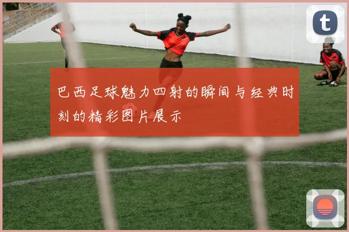 巴西足球魅力四射的瞬间与经典时刻的精彩图片展示
