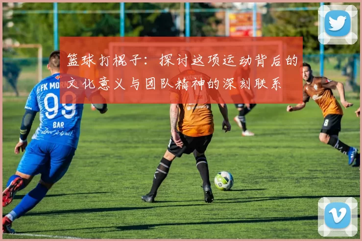 篮球打棍子：探讨这项运动背后的文化意义与团队精神的深刻联系