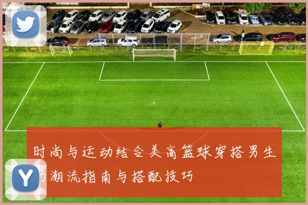 时尚与运动结合美高篮球穿搭男生的潮流指南与搭配技巧