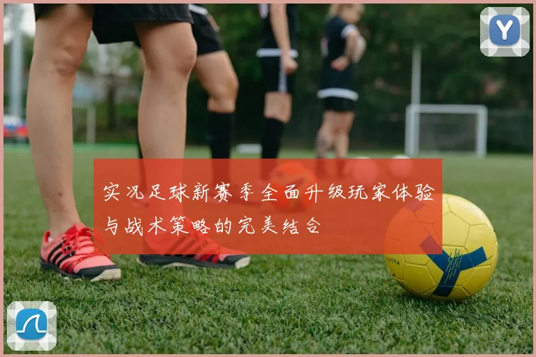 实况足球新赛季全面升级玩家体验与战术策略的完美结合